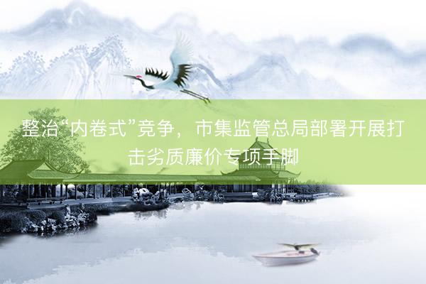 整治“内卷式”竞争，市集监管总局部署开展打击劣质廉价专项手脚