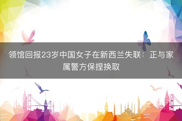 领馆回报23岁中国女子在新西兰失联：正与家属警方保捏换取