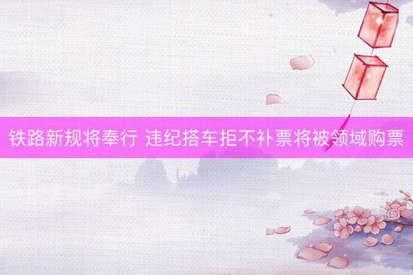 铁路新规将奉行 违纪搭车拒不补票将被领域购票
