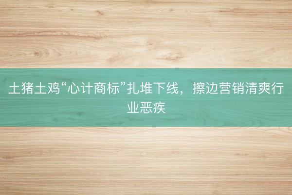 土猪土鸡“心计商标”扎堆下线，擦边营销清爽行业恶疾