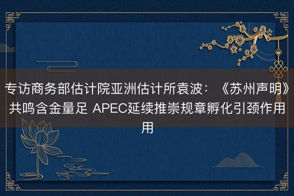 专访商务部估计院亚洲估计所袁波：《苏州声明》共鸣含金量足 APEC延续推崇规章孵化引颈作用