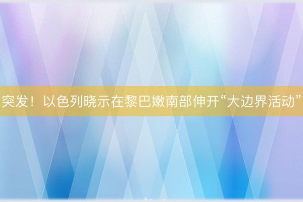 突发！以色列晓示在黎巴嫩南部伸开“大边界活动”