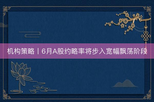机构策略丨6月A股约略率将步入宽幅飘荡阶段