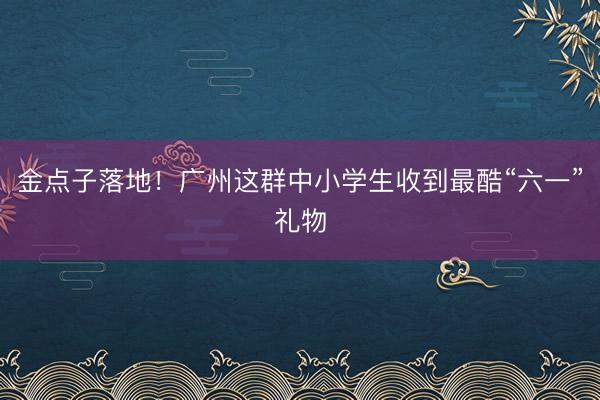 金点子落地！广州这群中小学生收到最酷“六一”礼物