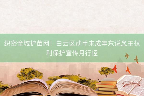 织密全域护苗网！白云区动手未成年东说念主权利保护宣传月行径