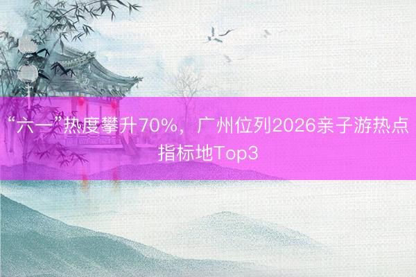 “六一”热度攀升70%，广州位列2026亲子游热点指标地Top3