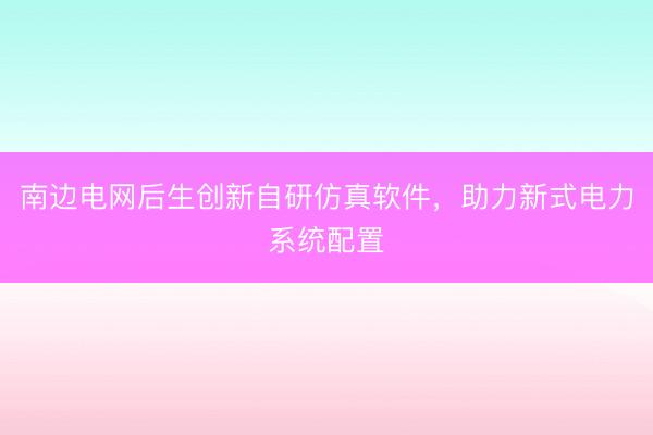 南边电网后生创新自研仿真软件，助力新式电力系统配置