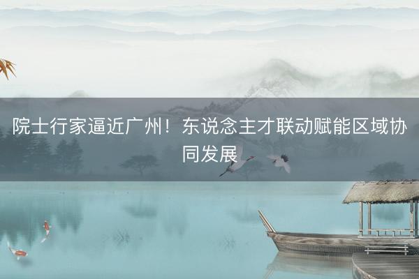 院士行家逼近广州！东说念主才联动赋能区域协同发展