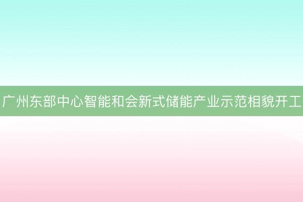 广州东部中心智能和会新式储能产业示范相貌开工