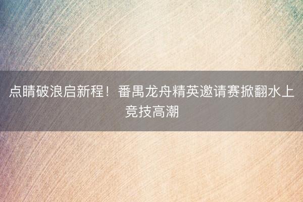 点睛破浪启新程！番禺龙舟精英邀请赛掀翻水上竞技高潮