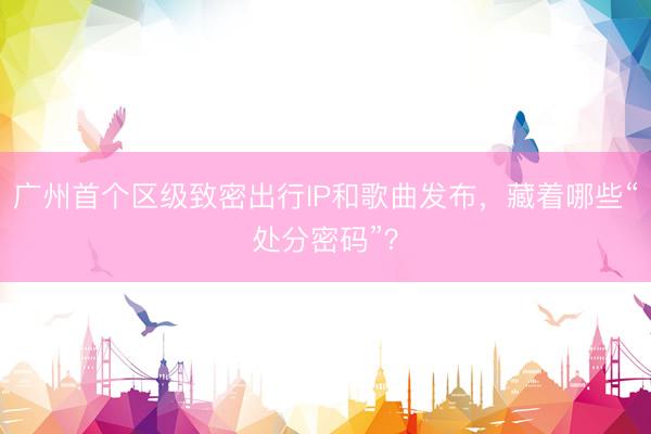 广州首个区级致密出行IP和歌曲发布，藏着哪些“处分密码”？
