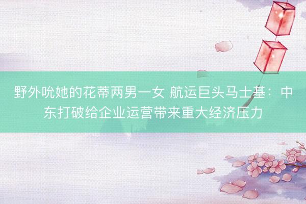 野外吮她的花蒂两男一女 航运巨头马士基：中东打破给企业运营带来重大经济压力