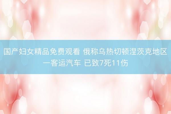 国产妇女精品免费观看 俄称乌热切顿涅茨克地区一客运汽车 已致7死11伤