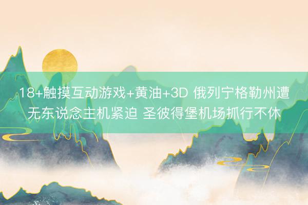 18+触摸互动游戏+黄油+3D 俄列宁格勒州遭无东说念主机紧迫 圣彼得堡机场抓行不休