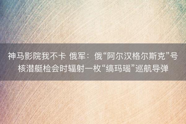 神马影院我不卡 俄军：俄“阿尔汉格尔斯克”号核潜艇检会时辐射一枚“缟玛瑙”巡航导弹