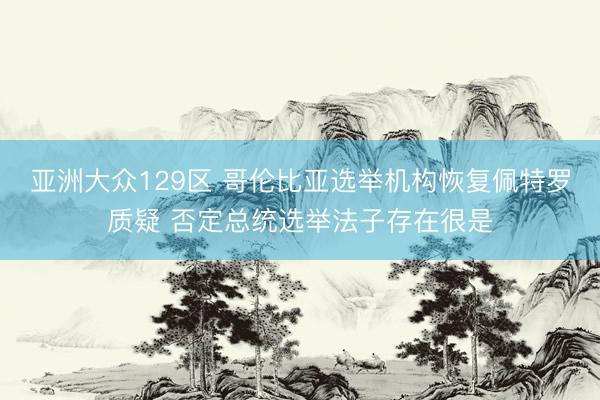 亚洲大众129区 哥伦比亚选举机构恢复佩特罗质疑 否定总统选举法子存在很是