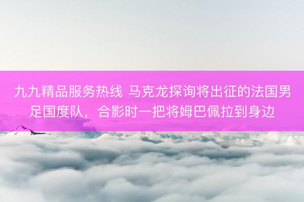 九九精品服务热线 马克龙探询将出征的法国男足国度队，合影时一把将姆巴佩拉到身边