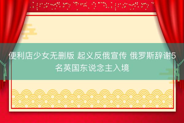 便利店少女无删版 起义反俄宣传 俄罗斯辞谢5名英国东说念主入境