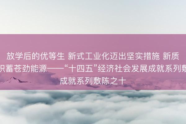 放学后的优等生 新式工业化迈出坚实措施 新质分娩力积蓄苍劲能源——“十四五”经济社会发展成就系列敷陈之十