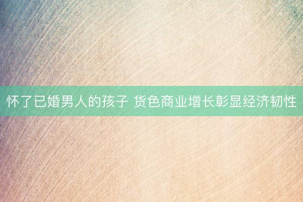 怀了已婚男人的孩子 货色商业增长彰显经济韧性