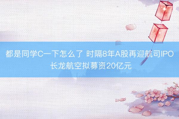 都是同学C一下怎么了 时隔8年A股再迎航司IPO 长龙航空拟募资20亿元