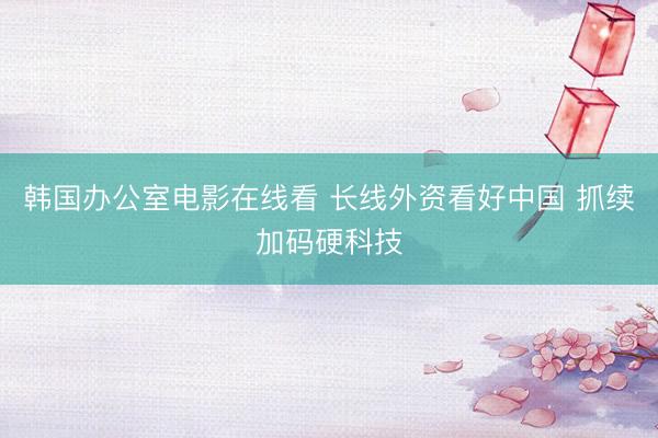 韩国办公室电影在线看 长线外资看好中国 抓续加码硬科技