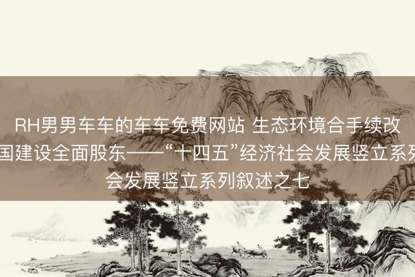 RH男男车车的车车免费网站 生态环境合手续改善 秀雅中国建设全面股东——“十四五”经济社会发展竖立系列叙述之七