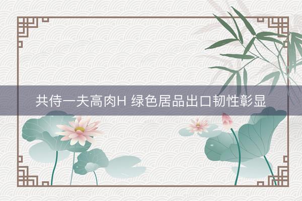 共侍一夫高肉H 绿色居品出口韧性彰显