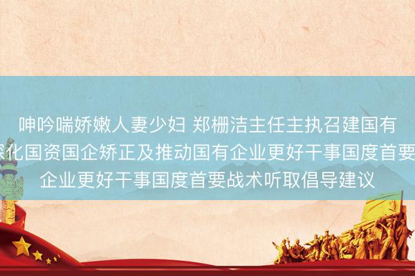 呻吟喘娇嫩人妻少妇 郑栅洁主任主执召建国有企业谈话会 围绕深化国资国企矫正及推动国有企业更好干事国度首要战术听取倡导建议