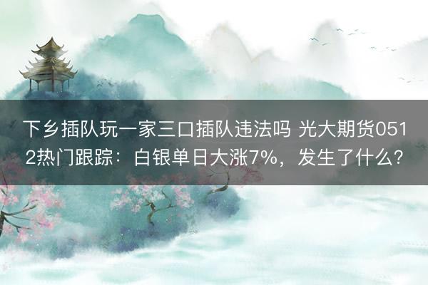 下乡插队玩一家三口插队违法吗 光大期货0512热门跟踪：白银单日大涨7%，发生了什么？