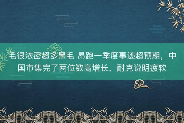 毛很浓密超多黑毛 昂跑一季度事迹超预期，中国市集完了两位数高增长，耐克说明疲软