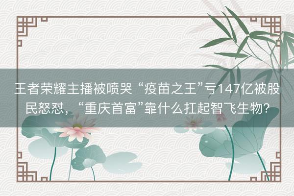 王者荣耀主播被喷哭 “疫苗之王”亏147亿被股民怒怼，“重庆首富”靠什么扛起智飞生物？