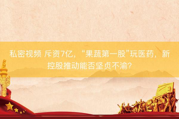私密视频 斥资7亿，“果蔬第一股”玩医药，新控股推动能否坚贞不渝？