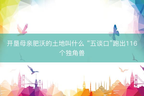 开垦母亲肥沃的土地叫什么 “五谈口”跑出116个独角兽