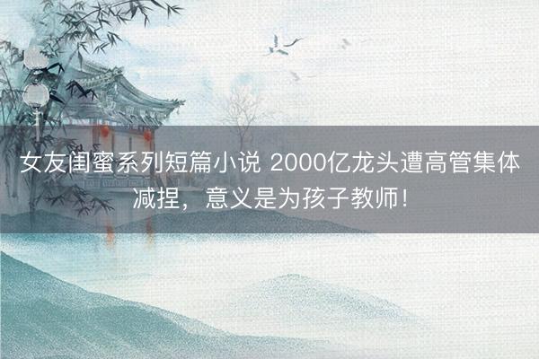 女友闺蜜系列短篇小说 2000亿龙头遭高管集体减捏，意义是为孩子教师！