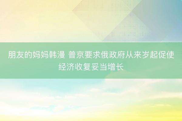 朋友的妈妈韩漫 普京要求俄政府从来岁起促使经济收复妥当增长