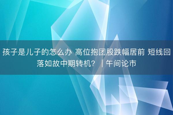 孩子是儿子的怎么办 高位抱团股跌幅居前 短线回落如故中期转机？ | 午间论市
