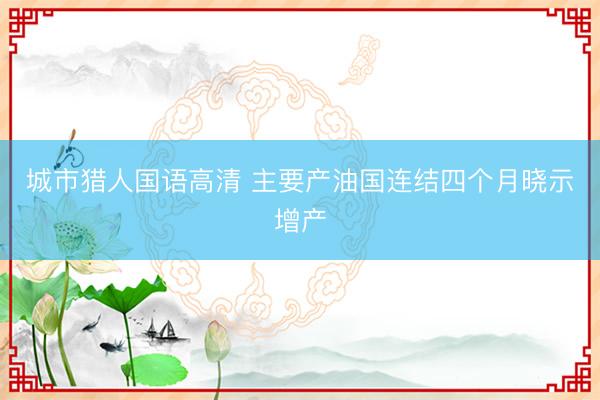 城市猎人国语高清 主要产油国连结四个月晓示增产