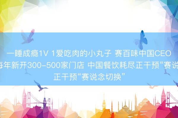 一睡成瘾1V 1爱吃肉的小丸子 赛百味中国CEO：保抓每年新开300-500家门店 中国餐饮耗尽正干预“赛说念切换”