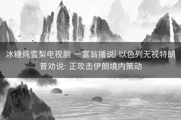 冰糖炖雪梨电视剧 一富翁播说| 以色列无视特朗普劝说: 正攻击伊朗境内策动