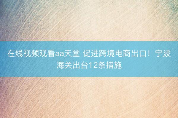 在线视频观看aa天堂 促进跨境电商出口！宁波海关出台12条措施