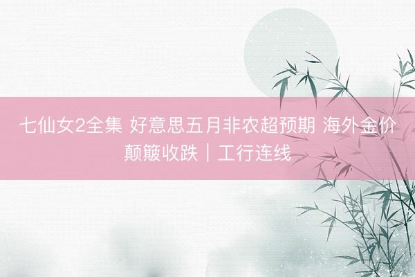 七仙女2全集 好意思五月非农超预期 海外金价颠簸收跌｜工行连线