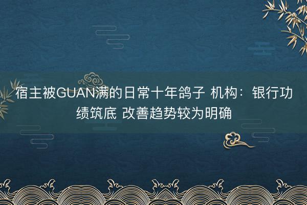 宿主被GUAN满的日常十年鸽子 机构:银行功绩筑底 改善趋势较为明确