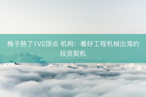 梅子熟了1V2顶点 机构：看好工程机械出海的投资契机