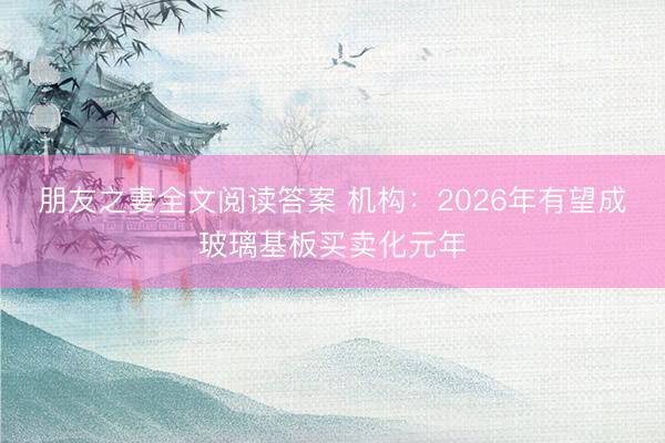朋友之妻全文阅读答案 机构:2026年有望成玻璃基板买卖化元年