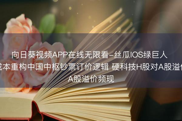 向日葵视频APP在线无限看-丝瓜IOS绿巨人 众人成本重构中国中枢钞票订价逻辑 硬科技H股对A股溢价频现