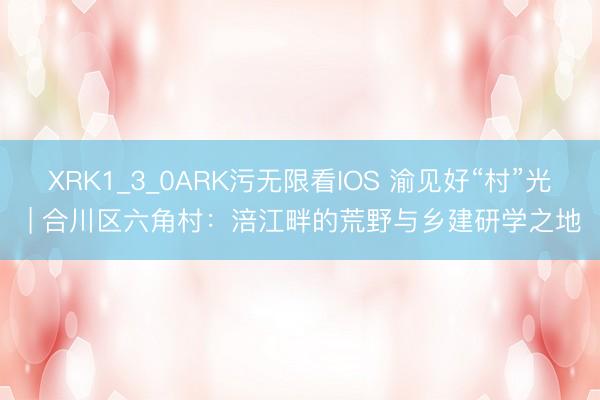 XRK1_3_0ARK污无限看IOS 渝见好“村”光 | 合川区六角村：涪江畔的荒野与乡建研学之地