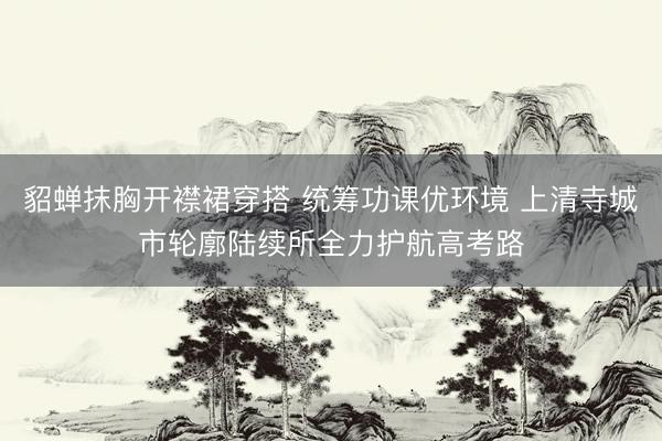 貂蝉抹胸开襟裙穿搭 统筹功课优环境 上清寺城市轮廓陆续所全力护航高考路