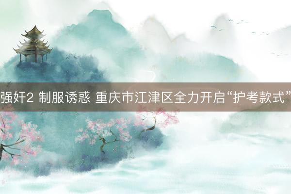 强奸2 制服诱惑 重庆市江津区全力开启“护考款式”