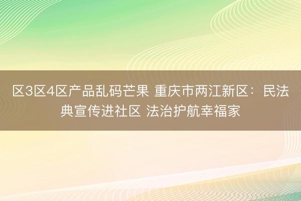 区3区4区产品乱码芒果 重庆市两江新区：民法典宣传进社区 法治护航幸福家